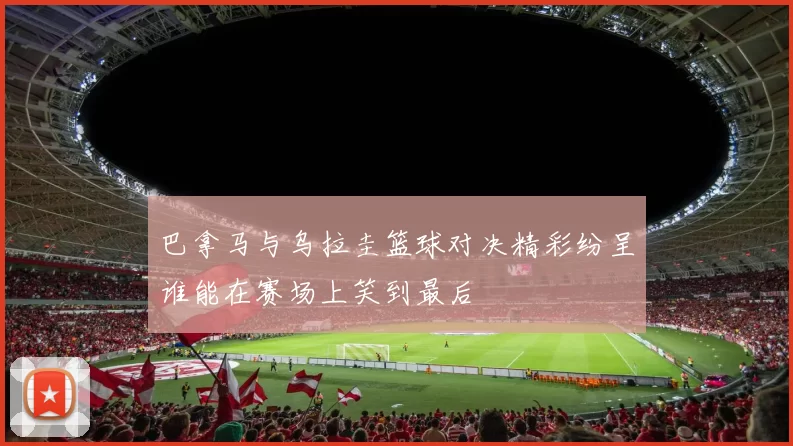 巴拿马与乌拉圭篮球对决精彩纷呈谁能在赛场上笑到最后