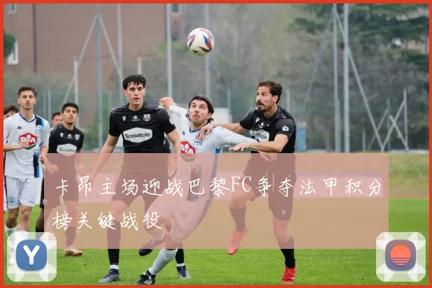 卡昂主场迎战巴黎FC争夺法甲积分榜关键战役