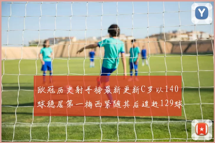 欧冠历史射手榜最新更新C罗以140球稳居第一梅西紧随其后追赶129球