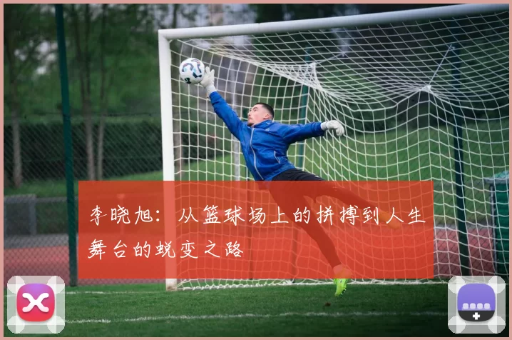 李晓旭：从篮球场上的拼搏到人生舞台的蜕变之路