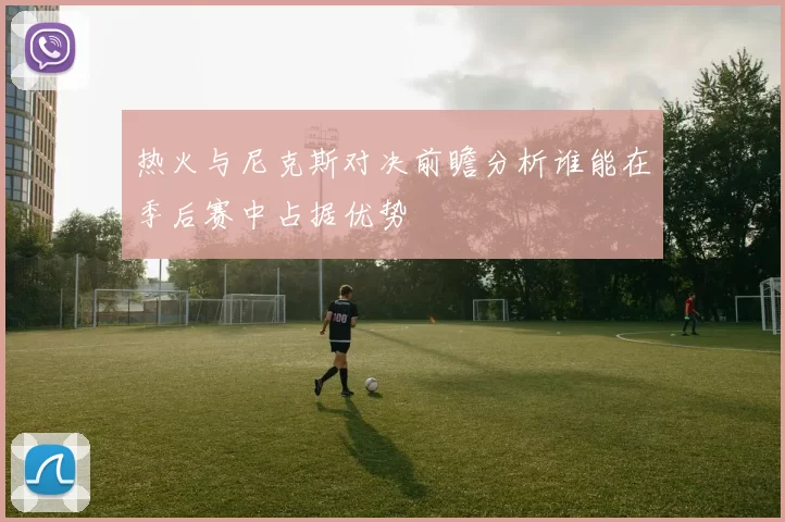 热火与尼克斯对决前瞻分析谁能在季后赛中占据优势