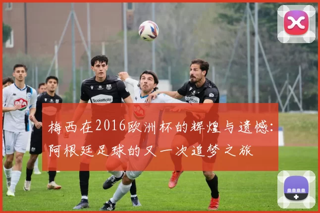 梅西在2016欧洲杯的辉煌与遗憾：阿根廷足球的又一次追梦之旅