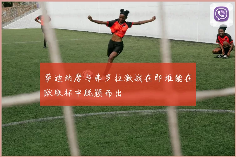 萨迪纳摩与弗罗拉激战在即谁能在欧联杯中脱颖而出